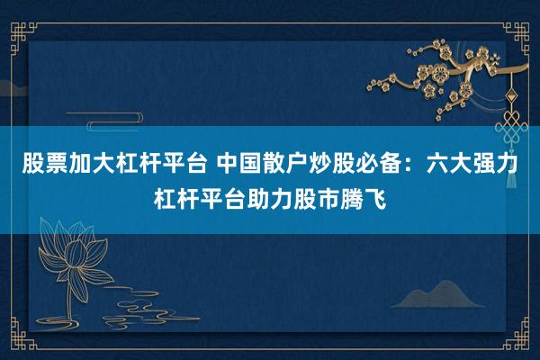 股票加大杠桿平臺(tái) 中國(guó)散戶(hù)炒股必備：六大強(qiáng)力杠桿平臺(tái)助力股市騰飛