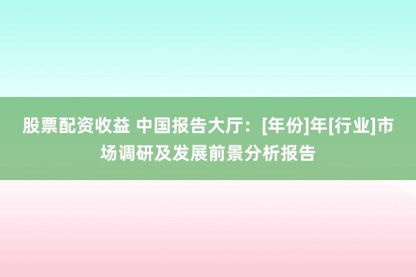 股票配資收益 中國報(bào)告大廳：[年份]年[行業(yè)]市場調(diào)研及發(fā)展前景分析報(bào)告