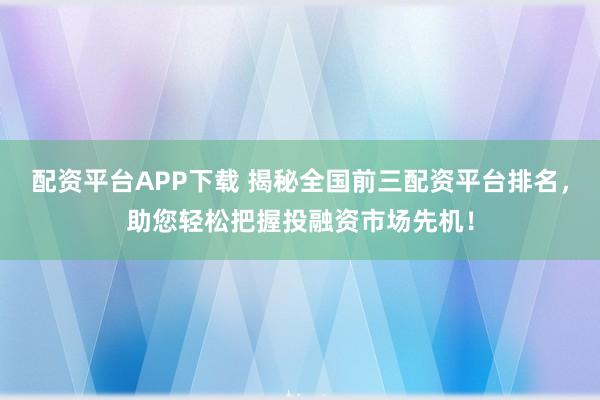配資平臺APP下載 揭秘全國前三配資平臺排名，助您輕松把握投融資市場先機(jī)！