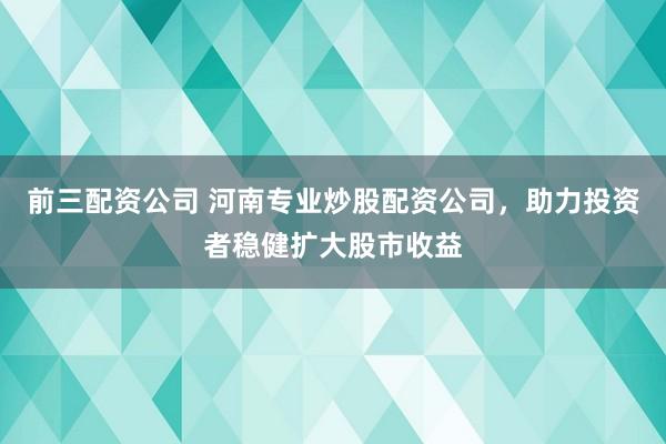 前三配資公司 河南專業(yè)炒股配資公司，助力投資者穩(wěn)健擴大股市收益
