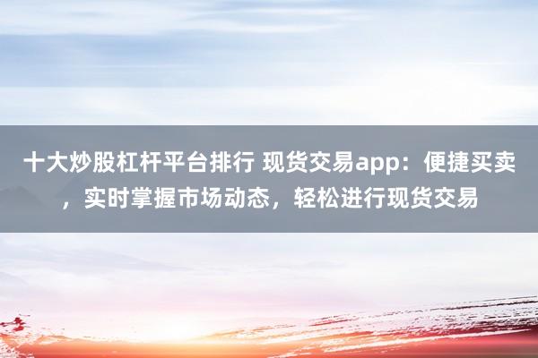 十大炒股杠桿平臺(tái)排行 現(xiàn)貨交易app：便捷買(mǎi)賣(mài)，實(shí)時(shí)掌握市場(chǎng)動(dòng)態(tài)，輕松進(jìn)行現(xiàn)貨交易