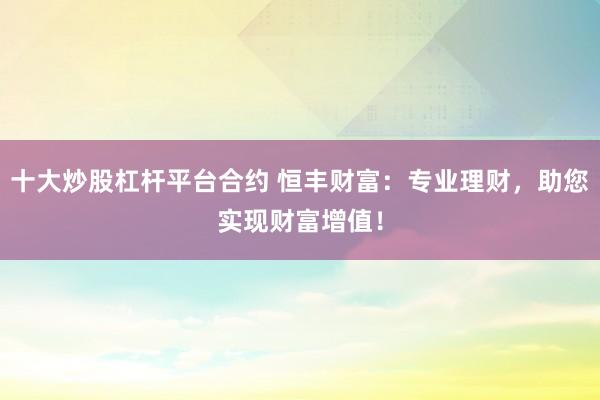 十大炒股杠桿平臺(tái)合約 恒豐財(cái)富：專(zhuān)業(yè)理財(cái)，助您實(shí)現(xiàn)財(cái)富增值！